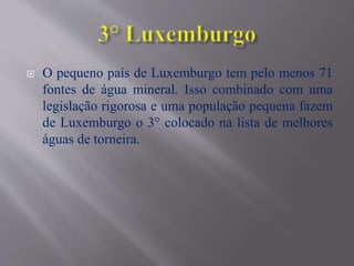  O pequeno país de Luxemburgo tem pelo menos 71
fontes de água mineral. Isso combinado com uma
legislação rigorosa e uma população pequena fazem
de Luxemburgo o 3° colocado na lista de melhores
águas de torneira.
 