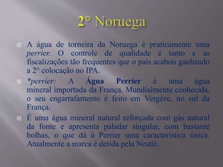  A água de torneira da Noruega é praticamente uma
perrier. O controle de qualidade é tanto e as
fiscalizações tão frequentes que o país acabou ganhando
a 2° colocação no IPA.
 *perrier: A Água Perrier é uma água
mineral importada da França. Mundialmente conhecida,
o seu engarrafamento é feito em Vergèze, no sul da
França.
 É uma água mineral natural reforçada com gás natural
da fonte e apresenta paladar singular, com bastante
bolhas, o que dá à Perrier uma característica única.
Atualmente a marca é detida pela Nestlé.
 