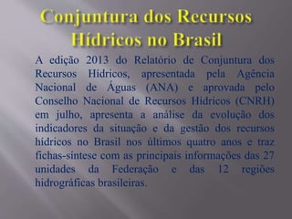 A edição 2013 do Relatório de Conjuntura dos
Recursos Hídricos, apresentada pela Agência
Nacional de Águas (ANA) e aprovada pelo
Conselho Nacional de Recursos Hídricos (CNRH)
em julho, apresenta a análise da evolução dos
indicadores da situação e da gestão dos recursos
hídricos no Brasil nos últimos quatro anos e traz
fichas-síntese com as principais informações das 27
unidades da Federação e das 12 regiões
hidrográficas brasileiras.
 
