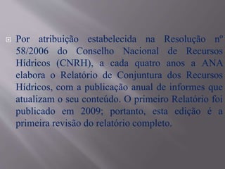  Por atribuição estabelecida na Resolução nº
58/2006 do Conselho Nacional de Recursos
Hídricos (CNRH), a cada quatro anos a ANA
elabora o Relatório de Conjuntura dos Recursos
Hídricos, com a publicação anual de informes que
atualizam o seu conteúdo. O primeiro Relatório foi
publicado em 2009; portanto, esta edição é a
primeira revisão do relatório completo.
 
