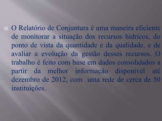  O Relatório de Conjuntura é uma maneira eficiente
de monitorar a situação dos recursos hídricos, do
ponto de vista da quantidade e da qualidade, e de
avaliar a evolução da gestão desses recursos. O
trabalho é feito com base em dados consolidados a
partir da melhor informação disponível até
dezembro de 2012, com uma rede de cerca de 50
instituições.
 