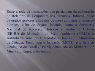  Entre a rede de instituições que participam da elaboração
do Relatório de Conjuntura dos Recursos Hídricos, estão
os órgãos gestores estaduais de meio ambiente e recursos
hídricos, além de órgãos federais, como a Secretaria
Nacional de Recursos Hídricos e Ambiente Urbano
(SRHU) do Ministério do Meio Ambiente (MMA); o
Instituto Nacional de Meteorologia (Inmet), do Ministério
da Ciência, Tecnologia e Inovação (MCTI); e o Serviço
Geológico do Brasil (CPRM), vinculado ao Ministério de
Minas e Energia; entre outras.
 