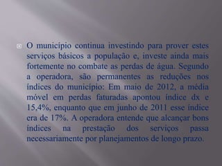  O município continua investindo para prover estes
serviços básicos a população e, investe ainda mais
fortemente no combate as perdas de água. Segundo
a operadora, são permanentes as reduções nos
índices do município: Em maio de 2012, a média
móvel em perdas faturadas apontou índice dx e
15,4%, enquanto que em junho de 2011 esse índice
era de 17%. A operadora entende que alcançar bons
índices na prestação dos serviços passa
necessariamente por planejamentos de longo prazo.
 