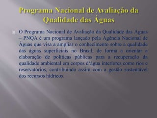  O Programa Nacional de Avaliação da Qualidade das Águas
– PNQA é um programa lançado pela Agência Nacional de
Águas que visa a ampliar o conhecimento sobre a qualidade
das águas superficiais no Brasil, de forma a orientar a
elaboração de políticas públicas para a recuperação da
qualidade ambiental em corpos d‘água interiores como rios e
reservatórios, contribuindo assim com a gestão sustentável
dos recursos hídricos.
 