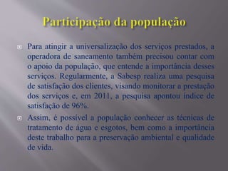  Para atingir a universalização dos serviços prestados, a
operadora de saneamento também precisou contar com
o apoio da população, que entende a importância desses
serviços. Regularmente, a Sabesp realiza uma pesquisa
de satisfação dos clientes, visando monitorar a prestação
dos serviços e, em 2011, a pesquisa apontou índice de
satisfação de 96%.
 Assim, é possível a população conhecer as técnicas de
tratamento de água e esgotos, bem como a importância
deste trabalho para a preservação ambiental e qualidade
de vida.
 
