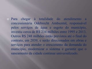  Para chegar à totalidade do atendimento a
concessionária Odebrecht Ambiental, responsável
pelos serviços de água e esgoto do município,
investiu cerca de R$ 234 milhões entre 1995 e 2013.
Outros R$ 248 milhões estão previstos até o final do
contrato, em 2039, e serão direcionados em obras e
serviços para atender o crescimento da demanda do
município, modernizar o sistema e garantir que o
saneamento da cidade continue universalizado.
 