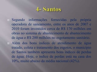  Segundo informações fornecidas pela própria
operadora de saneamento, entre os anos de 2007 e
2010 foram investidos cerca de R$ 170 milhões em
obras no sistema de abastecimento de abastecimento
de água e R$ 200 milhões no esgotamento sanitário.
 Além dos bons índices de atendimento de água
tratado, coleta e tratamento dos esgotos, o município
de Santos também apresenta bons índices de perdas
de água. Hoje, o índice de perdas está na casa dos
10%, muito abaixo da média nacional (42%).
 