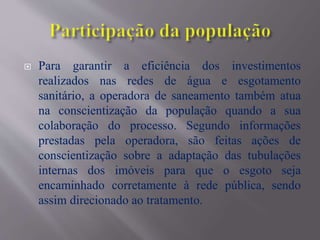  Para garantir a eficiência dos investimentos
realizados nas redes de água e esgotamento
sanitário, a operadora de saneamento também atua
na conscientização da população quando a sua
colaboração do processo. Segundo informações
prestadas pela operadora, são feitas ações de
conscientização sobre a adaptação das tubulações
internas dos imóveis para que o esgoto seja
encaminhado corretamente à rede pública, sendo
assim direcionado ao tratamento.
 