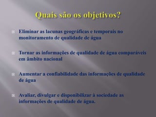  Eliminar as lacunas geográficas e temporais no
monitoramento de qualidade de água
 Tornar as informações de qualidade de água comparáveis
em âmbito nacional
 Aumentar a confiabilidade das informações de qualidade
de água
 Avaliar, divulgar e disponibilizar à sociedade as
informações de qualidade de água.
 