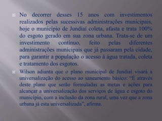  No decorrer desses 15 anos com investimentos
realizados pelas sucessivas administrações municipais,
hoje o município de Jundiaí coleta, afasta e trata 100%
do esgoto gerado em sua zona urbana. Trata-se de um
investimento contínuo, feito pelas diferentes
administrações municipais que já passaram pela cidade,
para garantir a população o acesso à água tratada, coleta
e tratamento dos esgotos.
 Wilson adianta que o plano municipal de Jundiaí visará a
universalização do acesso ao saneamento básico: “É através
deste plano que serão formuladas as metas e ações para
alcançar a universalização dos serviços de água e esgoto do
município, com a inclusão da zona rural, uma vez que a zona
urbana já esta universalizada”, afirma.
 