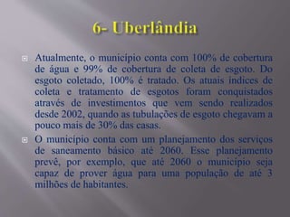 Atualmente, o município conta com 100% de cobertura
de água e 99% de cobertura de coleta de esgoto. Do
esgoto coletado, 100% é tratado. Os atuais índices de
coleta e tratamento de esgotos foram conquistados
através de investimentos que vem sendo realizados
desde 2002, quando as tubulações de esgoto chegavam a
pouco mais de 30% das casas.
 O município conta com um planejamento dos serviços
de saneamento básico até 2060. Esse planejamento
prevê, por exemplo, que até 2060 o município seja
capaz de prover água para uma população de até 3
milhões de habitantes.
 