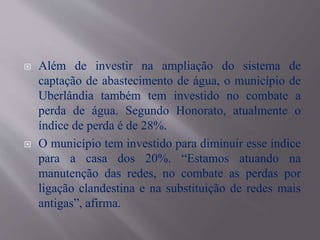  Além de investir na ampliação do sistema de
captação de abastecimento de água, o município de
Uberlândia também tem investido no combate a
perda de água. Segundo Honorato, atualmente o
índice de perda é de 28%.
 O município tem investido para diminuir esse índice
para a casa dos 20%. “Estamos atuando na
manutenção das redes, no combate as perdas por
ligação clandestina e na substituição de redes mais
antigas”, afirma.
 