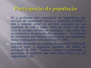  Se a prefeitura tem consciência da importância dos
serviços de saneamento básico, a população também a
tem e entende como os serviços impactam na sua
qualidade de vida e saúde. Além de contar com uma
série de parques lineares no município – por conta dos
investimentos na proteção das nascentes – os números
de internações por doenças relacionadas ao saneamento
básico inadequados vem caindo desde 2002.
 Segundo Honorato, as pesquisas de satisfação feitas pela
empresa junto a população apontam um índice de
satisfação de 90%. “Estamos sempre comunicando a
população as melhoras que estão sendo feitas e a sua
importância”, diz.
 