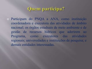  Participam do PNQA a ANA, como instituição
coordenadora e executora das atividades de âmbito
nacional; os órgãos estaduais de meio ambiente e de
gestão de recursos hídricos que aderirem ao
Programa, como executores das atividades
regionais; universidades e instituições de pesquisa; e
demais entidades interessadas.
 