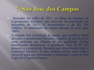  Iniciadas em julho de 2011, as obras do Sistema de
Esgotamento Sanitário tem previsão de conclusão em
dezembro de 2013. O investimento é de R$ 106
milhões. O tratamento de esgoto passará de zero para
100%.
 A estação tem tecnologia de ponta, que combina lodos
ativados e membranas filtrantes, capazes de devolver ao
meio ambiente um efluente de alta qualidade. Foram
beneficiadas diretamente a população fixa, de 47 mil
pessoas, e a população flutuante que anualmente visita o
município turístico. A obra também trouxe mais vida a
cursos d’água que atravessam o município, como os rios
Capivari e Sapucaí-Guaçu.
 