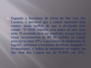  Segundo a Secretaria de Obras de São José dos
Campos, é provável que a cidade apresente hoje
cenário ainda melhor do que o divulgado pelo
estudo. “O SNIS trabalha com dados de dois anos
atrás. O resultado deve ser ampliado, porque hoje já
existe investimentos de R$ 80 milhões na cidade
para elevar para 99% o percentual de tratamento de
esgoto”, informou a Secretaria de Obras. Segundo o
levantamento, o índice de tratamento de esgoto em
São José dos Canpos era de 95,88% em 2011.
 