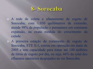 A rede de coleta e afastamento de esgoto de
Sorocaba, com 1.030 quilômetros de extensão,
atende 98% da população e permanece em constante
expansão, na exata medida do crescimento da
cidade.
 A primeira estação de tratamento de esgoto de
Sorocaba, ETE S-1, entrou em operação em maio de
2005 e tem capacidade para tratar até 100 milhões
de litros de esgoto por dia, ou seja, 44% do total dos
efluentes sanitários despejados no rio Sorocaba.
 