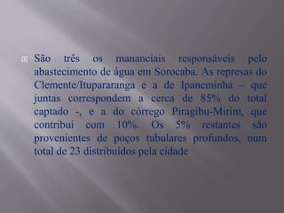  São três os mananciais responsáveis pelo
abastecimento de água em Sorocaba. As represas do
Clemente/Itupararanga e a de Ipaneminha – que
juntas correspondem a cerca de 85% do total
captado -, e a do córrego Piragibu-Mirim, que
contribui com 10%. Os 5% restantes são
provenientes de poços tubulares profundos, num
total de 23 distribuídos pela cidade
 