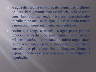  A água distribuída em Sorocaba é uma das melhores
do País. Para garantir essa excelência, o Saae conta
com laboratórios, onde técnicos especializados
trabalham na análise da água que está sendo tratada
e monitoram constantemente sua qualidade.
 Assim que chega à estação, a água passa por um
processo específico de tratamento, que envolve a
pré-desinfecção, eliminando micro-organismos;
fluoretação; coagulação e floculação; decantação;
correção de pH e por fim a filtragem. Somente
depois de todo esse processo a água é distribuída à
população.
 