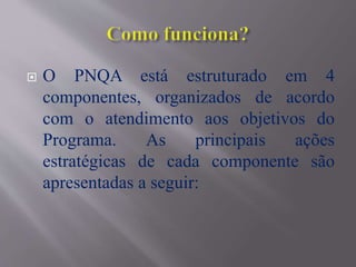  O PNQA está estruturado em 4
componentes, organizados de acordo
com o atendimento aos objetivos do
Programa. As principais ações
estratégicas de cada componente são
apresentadas a seguir:
 