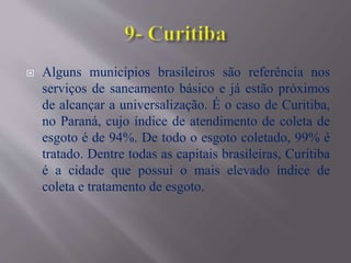  Alguns municípios brasileiros são referência nos
serviços de saneamento básico e já estão próximos
de alcançar a universalização. É o caso de Curitiba,
no Paraná, cujo índice de atendimento de coleta de
esgoto é de 94%. De todo o esgoto coletado, 99% é
tratado. Dentre todas as capitais brasileiras, Curitiba
é a cidade que possui o mais elevado índice de
coleta e tratamento de esgoto.
 
