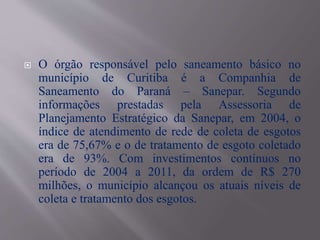  O órgão responsável pelo saneamento básico no
município de Curitiba é a Companhia de
Saneamento do Paraná – Sanepar. Segundo
informações prestadas pela Assessoria de
Planejamento Estratégico da Sanepar, em 2004, o
índice de atendimento de rede de coleta de esgotos
era de 75,67% e o de tratamento de esgoto coletado
era de 93%. Com investimentos contínuos no
período de 2004 a 2011, da ordem de R$ 270
milhões, o município alcançou os atuais níveis de
coleta e tratamento dos esgotos.
 