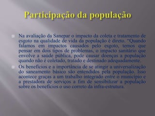  Na avaliação da Sanepar o impacto da coleta e tratamento de
esgoto na qualidade de vida da população é direto. “Quando
falamos em impactos causados pelo esgoto, temos que
pensar em dois tipos de problemas, o impacto sanitário que
envolve a saúde pública, pode causar doenças a população
quando não é coletado, tratado e destinado adequadamente.
 Os benefícios e a importância de se atingir a universalização
do saneamento básico são entendidos pela população. Isso
acontece graças a um trabalho integrado entre o município e
a prestadora de serviços a fim de sensibilizar a população
sobre os benefícios o uso correto da infra-estrutura.
 