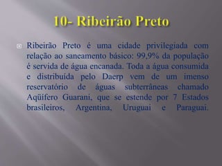  Ribeirão Preto é uma cidade privilegiada com
relação ao saneamento básico: 99,9% da população
é servida de água encanada. Toda a água consumida
e distribuída pelo Daerp vem de um imenso
reservatório de águas subterrâneas chamado
Aqüífero Guarani, que se estende por 7 Estados
brasileiros, Argentina, Uruguai e Paraguai.
 