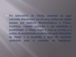  No laboratório do Daerp, amostras de água
coletadas diariamente em diversos pontos da cidade
passam por análises Bacteriológicas e Físico-
Químicas, visando controlar a sua qualidade e
potabilidade. O Daerp segue à risca as normas e o
padrão de potabilidade estabelecidos pelo Ministério
da Saúde e o resultado é água de excelente
qualidade para o consumo da população.
 
