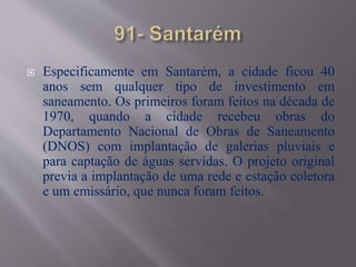  Especificamente em Santarém, a cidade ficou 40
anos sem qualquer tipo de investimento em
saneamento. Os primeiros foram feitos na década de
1970, quando a cidade recebeu obras do
Departamento Nacional de Obras de Saneamento
(DNOS) com implantação de galerias pluviais e
para captação de águas servidas. O projeto original
previa a implantação de uma rede e estação coletora
e um emissário, que nunca foram feitos.
 