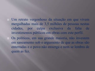  Um retrato vergonhoso da situação em que vivem
mergulhadas mais de 3,5 milhões de pessoas nestas
cidades, por culpa exclusiva da falta de
investimentos públicos em obras com este perfil.
 Os políticos, em sua grande maioria, não investem
em saneamento sob o argumento de que as obras são
enterradas e o povo não enxerga e nem se lembra de
quem as fez.
 