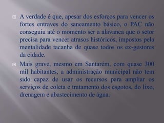  A verdade é que, apesar dos esforços para vencer os
fortes entraves do saneamento básico, o PAC não
conseguiu até o momento ser a alavanca que o setor
precisa para vencer atrasos históricos, impostos pela
mentalidade tacanha de quase todos os ex-gestores
da cidade.
 Mais grave, mesmo em Santarém, com quase 300
mil habitantes, a administração municipal não tem
sido capaz de usar os recursos para ampliar os
serviços de coleta e tratamento dos esgotos, do lixo,
drenagem e abastecimento de água.
 