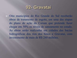  Oito municípios do Rio Grande do Sul receberão
obras de tratamento de esgoto, em uma das etapas
do plano de ação da Corsan que pretende fazer
chegar em 50% os níveis de saneamento no estado.
As obras serão realizadas em cidades das bacias
hidrográficas dos rios dos Sinos e Gravataí, com
investimento de mais de R$ 280 milhões.
 