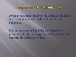  Acordar parâmetros mínimos de qualidade de água a
serem monitorados por todas as Unidades da
Federação.
 Padronizar, entre as Unidades da Federação, os
procedimentos de coleta, preservação e análise das
amostras de qualidade de água.
 
