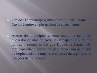  Um dos 15 municípios mais ricos do país, Duque de
Caxias é antiexemplo na área de saneamento.
 Apesar do município ter uma economia maior do
que a dos estados do Acre, do Amapá e de Roraima
juntos, o secretário diz que Duque de Caxias não
tem capacidade financeira para arcar com os custos
de implantação de uma rede coletora de esgotos e de
estações de tratamento.
 