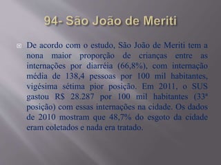 De acordo com o estudo, São João de Meriti tem a
nona maior proporção de crianças entre as
internações por diarréia (66,8%), com internação
média de 138,4 pessoas por 100 mil habitantes,
vigésima sétima pior posição. Em 2011, o SUS
gastou R$ 28.287 por 100 mil habitantes (33ª
posição) com essas internações na cidade. Os dados
de 2010 mostram que 48,7% do esgoto da cidade
eram coletados e nada era tratado.
 