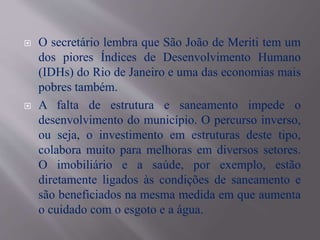  O secretário lembra que São João de Meriti tem um
dos piores Índices de Desenvolvimento Humano
(IDHs) do Rio de Janeiro e uma das economias mais
pobres também.
 A falta de estrutura e saneamento impede o
desenvolvimento do município. O percurso inverso,
ou seja, o investimento em estruturas deste tipo,
colabora muito para melhoras em diversos setores.
O imobiliário e a saúde, por exemplo, estão
diretamente ligados às condições de saneamento e
são beneficiados na mesma medida em que aumenta
o cuidado com o esgoto e a água.
 