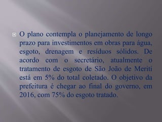  O plano contempla o planejamento de longo
prazo para investimentos em obras para água,
esgoto, drenagem e resíduos sólidos. De
acordo com o secretário, atualmente o
tratamento de esgoto de São João de Meriti
está em 5% do total coletado. O objetivo da
prefeitura é chegar ao final do governo, em
2016, com 75% do esgoto tratado.
 