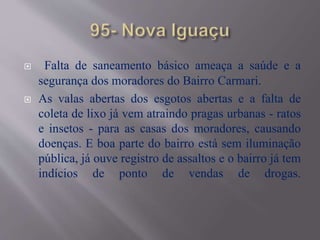  Falta de saneamento básico ameaça a saúde e a
segurança dos moradores do Bairro Carmari.
 As valas abertas dos esgotos abertas e a falta de
coleta de lixo já vem atraindo pragas urbanas - ratos
e insetos - para as casas dos moradores, causando
doenças. E boa parte do bairro está sem iluminação
pública, já ouve registro de assaltos e o bairro já tem
indícios de ponto de vendas de drogas.
 