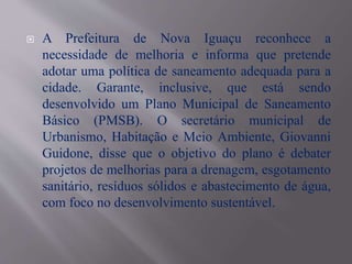  A Prefeitura de Nova Iguaçu reconhece a
necessidade de melhoria e informa que pretende
adotar uma política de saneamento adequada para a
cidade. Garante, inclusive, que está sendo
desenvolvido um Plano Municipal de Saneamento
Básico (PMSB). O secretário municipal de
Urbanismo, Habitação e Meio Ambiente, Giovanni
Guidone, disse que o objetivo do plano é debater
projetos de melhorias para a drenagem, esgotamento
sanitário, resíduos sólidos e abastecimento de água,
com foco no desenvolvimento sustentável.
 