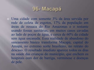  Uma cidade com somente 3% da área servida por
rede de coleta de esgotos, 17% da população em
áreas de ressaca do Rio Amazonas e o restante
usando fossas sanitárias, em muitos casos cavadas
ao lado de poços de água, e cerca de 60% da cidade
sem água encanada. Essa realidade de abandono do
saneamento básico transforma Macapá, capital do
Amapá, no extremo norte brasileiro, no retrato do
descaso. O resultado imediato aparece todos os dias
na saúde das crianças do município, que enchem os
hospitais com dor de barriga, verminose e doenças
de pele.
 