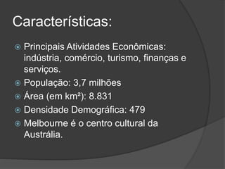 Características:
 Principais Atividades Econômicas:
indústria, comércio, turismo, finanças e
serviços.
 População: 3,7 milhões
 Área (em km²): 8.831
 Densidade Demográfica: 479
 Melbourne é o centro cultural da
Austrália.
 