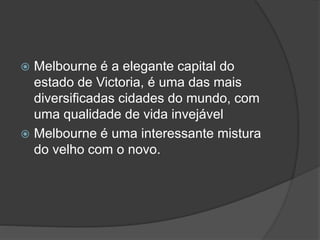  Melbourne é a elegante capital do
estado de Victoria, é uma das mais
diversificadas cidades do mundo, com
uma qualidade de vida invejável
 Melbourne é uma interessante mistura
do velho com o novo.
 