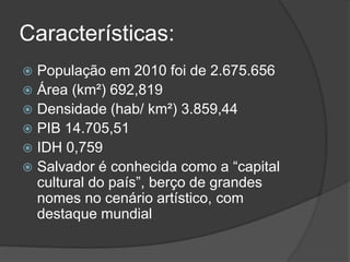 Características:
 População em 2010 foi de 2.675.656
 Área (km²) 692,819
 Densidade (hab/ km²) 3.859,44
 PIB 14.705,51
 IDH 0,759
 Salvador é conhecida como a “capital
cultural do país”, berço de grandes
nomes no cenário artístico, com
destaque mundial
 