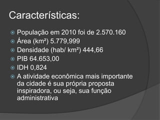 Características:
 População em 2010 foi de 2.570.160
 Área (km²) 5.779,999
 Densidade (hab/ km²) 444,66
 PIB 64.653,00
 IDH 0,824
 A atividade econômica mais importante
da cidade é sua própria proposta
inspiradora, ou seja, sua função
administrativa
 
