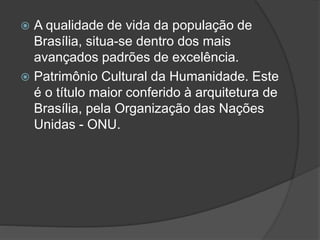  A qualidade de vida da população de
Brasília, situa-se dentro dos mais
avançados padrões de excelência.
 Patrimônio Cultural da Humanidade. Este
é o título maior conferido à arquitetura de
Brasília, pela Organização das Nações
Unidas - ONU.
 