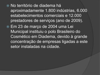  No território de diadema há
aproximadamente 1.800 indústrias, 6.000
estabelecimentos comerciais e 12.000
prestadores de serviços (ano de 2009).
 Em 23 de março de 2004 uma Lei
Municipal instituiu o polo Brasileiro do
Cosmético em Diadema, devido à grande
concentração de empresas ligadas a este
setor instaladas na cidade.
 