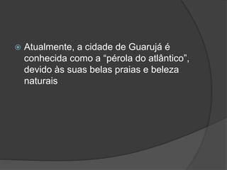  Atualmente, a cidade de Guarujá é
conhecida como a “pérola do atlântico”,
devido às suas belas praias e beleza
naturais
 
