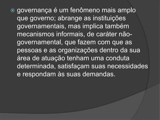  governança é um fenômeno mais amplo
que governo; abrange as instituições
governamentais, mas implica também
mecanismos informais, de caráter não-
governamental, que fazem com que as
pessoas e as organizações dentro da sua
área de atuação tenham uma conduta
determinada, satisfaçam suas necessidades
e respondam às suas demandas.
 