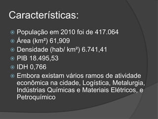 Características:
 População em 2010 foi de 417.064
 Área (km²) 61,909
 Densidade (hab/ km²) 6.741,41
 PIB 18.495,53
 IDH 0,766
 Embora existam vários ramos de atividade
econômica na cidade, Logística, Metalurgia,
Indústrias Químicas e Materiais Elétricos, e
Petroquímico
 